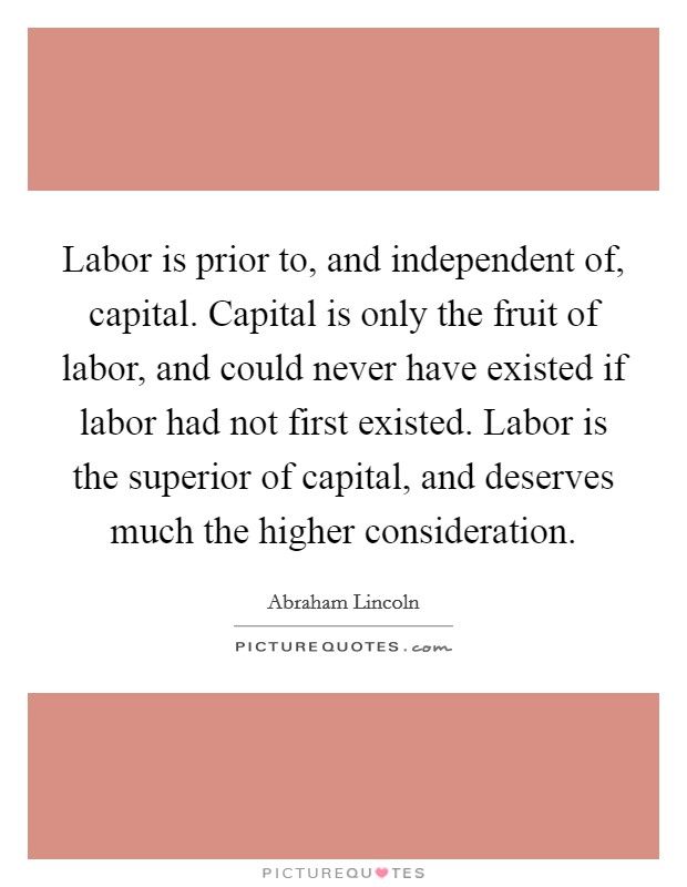 Labor is prior to, and independent of, capital. Capital is only the fruit of labor, and could never have existed if labor had not first existed. Labor is the superior of capital, and deserves much the higher consideration. Picture Quote #1
