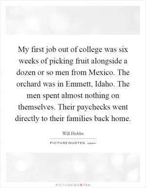 My first job out of college was six weeks of picking fruit alongside a dozen or so men from Mexico. The orchard was in Emmett, Idaho. The men spent almost nothing on themselves. Their paychecks went directly to their families back home Picture Quote #1