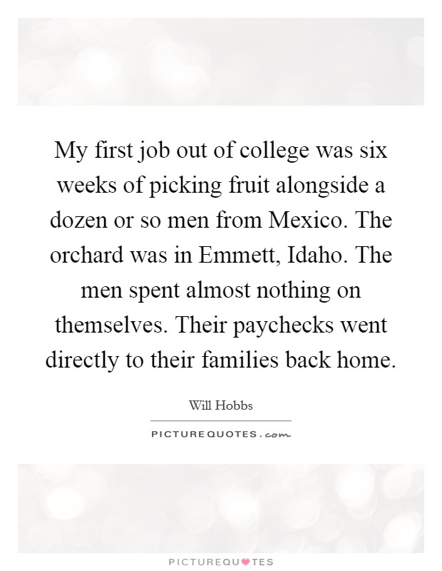 My first job out of college was six weeks of picking fruit alongside a dozen or so men from Mexico. The orchard was in Emmett, Idaho. The men spent almost nothing on themselves. Their paychecks went directly to their families back home. Picture Quote #1