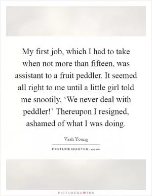 My first job, which I had to take when not more than fifteen, was assistant to a fruit peddler. It seemed all right to me until a little girl told me snootily, ‘We never deal with peddler!’ Thereupon I resigned, ashamed of what I was doing Picture Quote #1