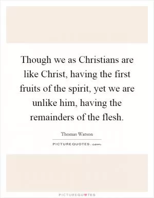 Though we as Christians are like Christ, having the first fruits of the spirit, yet we are unlike him, having the remainders of the flesh Picture Quote #1