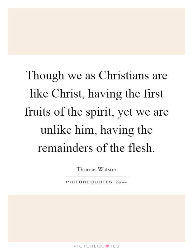 Though we as Christians are like Christ, having the first fruits of the spirit, yet we are unlike him, having the remainders of the flesh. Picture Quote #1