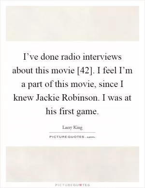 I’ve done radio interviews about this movie [42]. I feel I’m a part of this movie, since I knew Jackie Robinson. I was at his first game Picture Quote #1