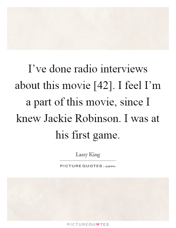 I've done radio interviews about this movie [42]. I feel I'm a part of this movie, since I knew Jackie Robinson. I was at his first game. Picture Quote #1