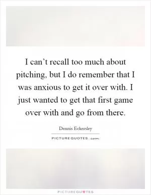 I can’t recall too much about pitching, but I do remember that I was anxious to get it over with. I just wanted to get that first game over with and go from there Picture Quote #1