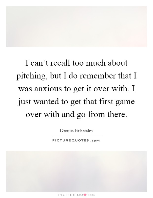 I can't recall too much about pitching, but I do remember that I was anxious to get it over with. I just wanted to get that first game over with and go from there. Picture Quote #1