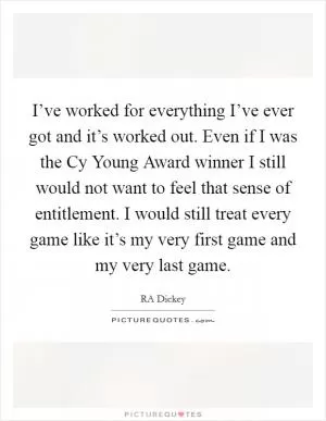 I’ve worked for everything I’ve ever got and it’s worked out. Even if I was the Cy Young Award winner I still would not want to feel that sense of entitlement. I would still treat every game like it’s my very first game and my very last game Picture Quote #1