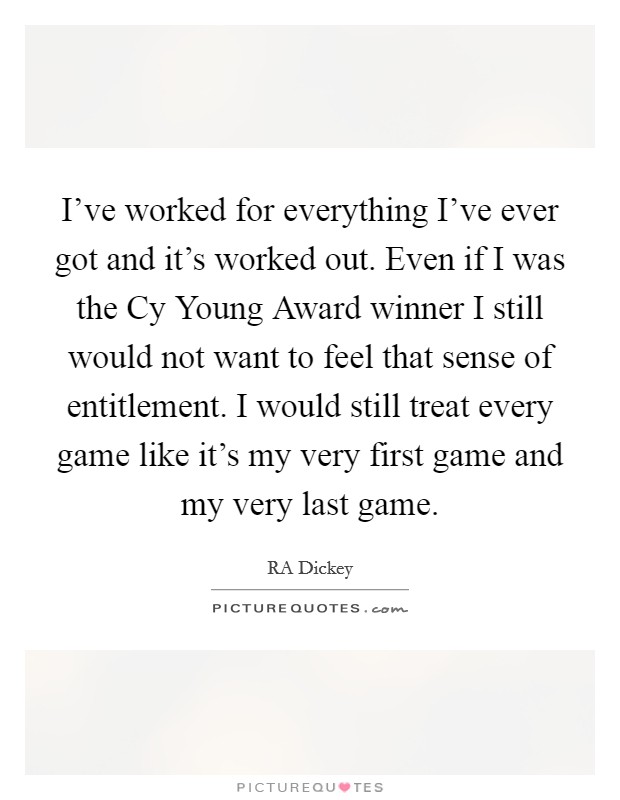 I've worked for everything I've ever got and it's worked out. Even if I was the Cy Young Award winner I still would not want to feel that sense of entitlement. I would still treat every game like it's my very first game and my very last game. Picture Quote #1