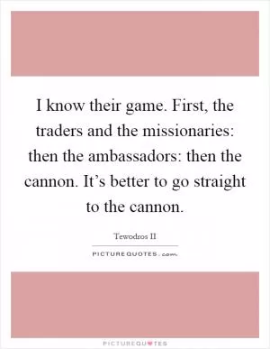 I know their game. First, the traders and the missionaries: then the ambassadors: then the cannon. It’s better to go straight to the cannon Picture Quote #1