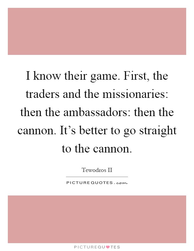 I know their game. First, the traders and the missionaries: then the ambassadors: then the cannon. It's better to go straight to the cannon. Picture Quote #1