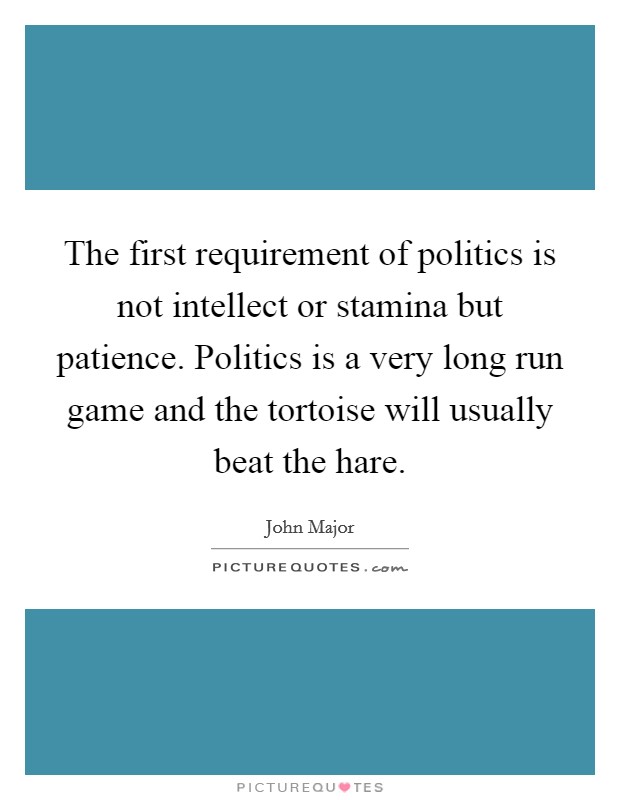 The first requirement of politics is not intellect or stamina but patience. Politics is a very long run game and the tortoise will usually beat the hare. Picture Quote #1