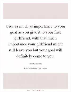 Give as much as importance to your goal as you give it to your first girlfriend, with that much importance your girlfriend might still leave you but your goal will definitely come to you Picture Quote #1