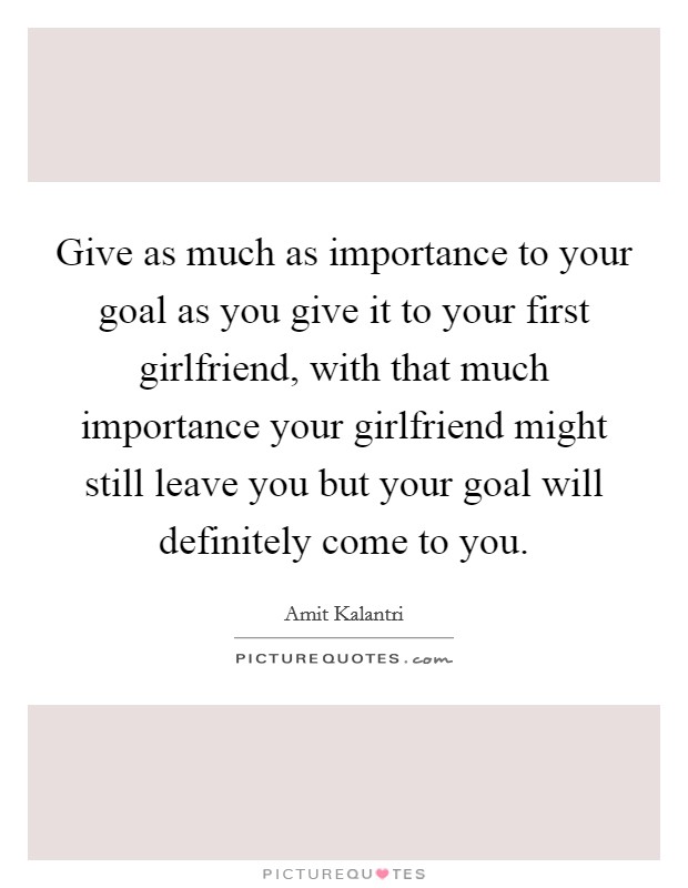 Give as much as importance to your goal as you give it to your first girlfriend, with that much importance your girlfriend might still leave you but your goal will definitely come to you. Picture Quote #1