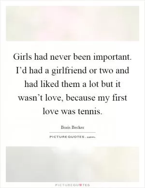 Girls had never been important. I’d had a girlfriend or two and had liked them a lot but it wasn’t love, because my first love was tennis Picture Quote #1