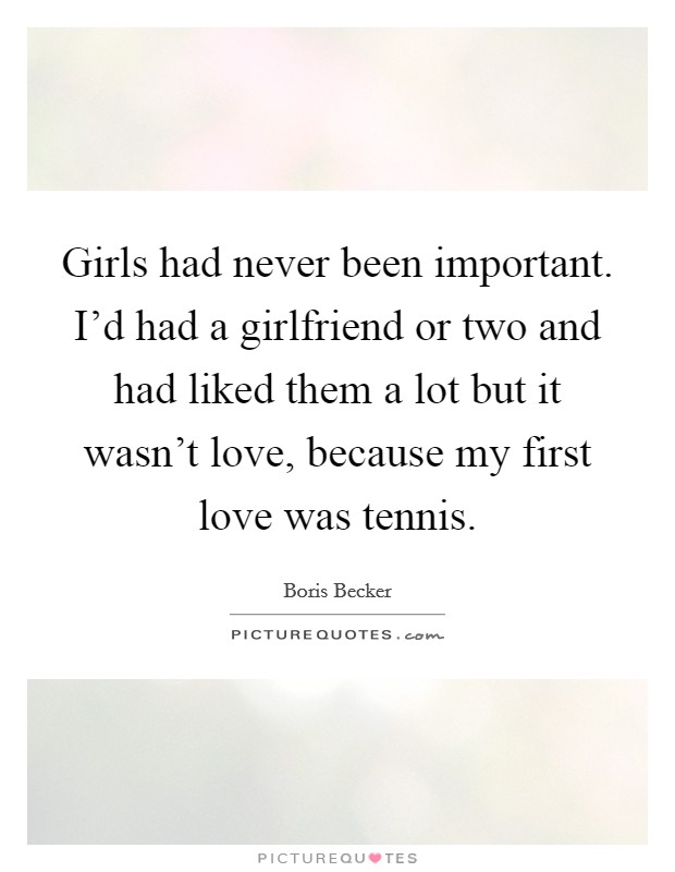 Girls had never been important. I'd had a girlfriend or two and had liked them a lot but it wasn't love, because my first love was tennis. Picture Quote #1