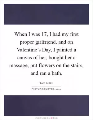 When I was 17, I had my first proper girlfriend, and on Valentine’s Day, I painted a canvas of her, bought her a massage, put flowers on the stairs, and ran a bath Picture Quote #1