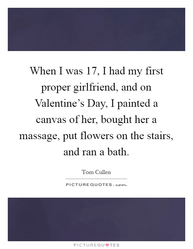 When I was 17, I had my first proper girlfriend, and on Valentine's Day, I painted a canvas of her, bought her a massage, put flowers on the stairs, and ran a bath. Picture Quote #1