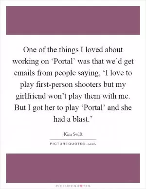 One of the things I loved about working on ‘Portal’ was that we’d get emails from people saying, ‘I love to play first-person shooters but my girlfriend won’t play them with me. But I got her to play ‘Portal’ and she had a blast.’ Picture Quote #1