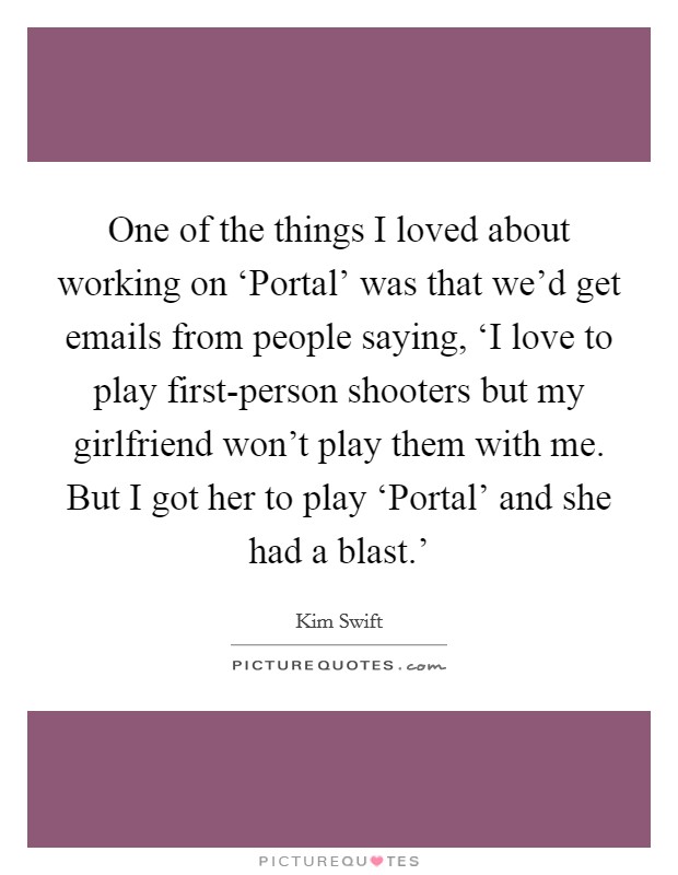 One of the things I loved about working on ‘Portal' was that we'd get emails from people saying, ‘I love to play first-person shooters but my girlfriend won't play them with me. But I got her to play ‘Portal' and she had a blast.' Picture Quote #1