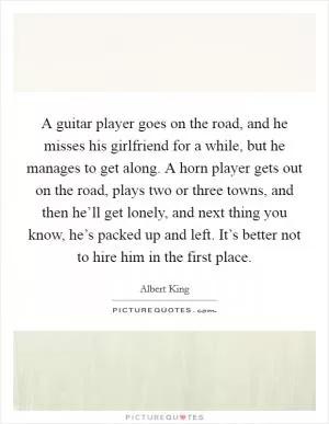 A guitar player goes on the road, and he misses his girlfriend for a while, but he manages to get along. A horn player gets out on the road, plays two or three towns, and then he’ll get lonely, and next thing you know, he’s packed up and left. It’s better not to hire him in the first place Picture Quote #1