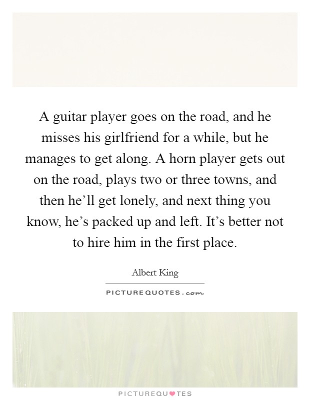 A guitar player goes on the road, and he misses his girlfriend for a while, but he manages to get along. A horn player gets out on the road, plays two or three towns, and then he'll get lonely, and next thing you know, he's packed up and left. It's better not to hire him in the first place. Picture Quote #1
