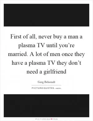 First of all, never buy a man a plasma TV until you’re married. A lot of men once they have a plasma TV they don’t need a girlfriend Picture Quote #1