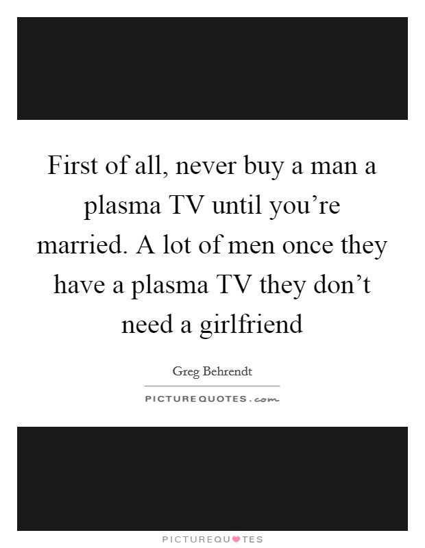First of all, never buy a man a plasma TV until you're married. A lot of men once they have a plasma TV they don't need a girlfriend Picture Quote #1