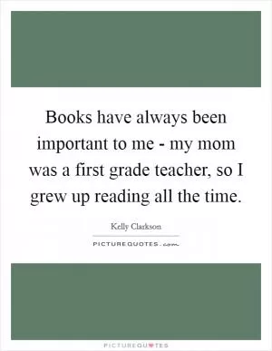 Books have always been important to me - my mom was a first grade teacher, so I grew up reading all the time Picture Quote #1