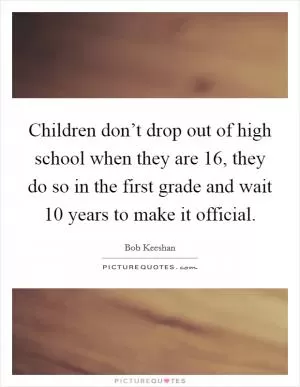 Children don’t drop out of high school when they are 16, they do so in the first grade and wait 10 years to make it official Picture Quote #1
