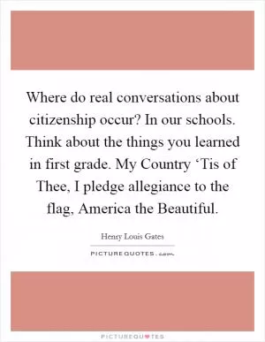 Where do real conversations about citizenship occur? In our schools. Think about the things you learned in first grade. My Country ‘Tis of Thee, I pledge allegiance to the flag, America the Beautiful Picture Quote #1