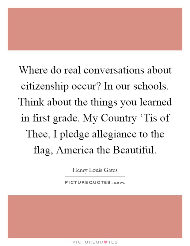 Where do real conversations about citizenship occur? In our schools. Think about the things you learned in first grade. My Country ‘Tis of Thee, I pledge allegiance to the flag, America the Beautiful. Picture Quote #1