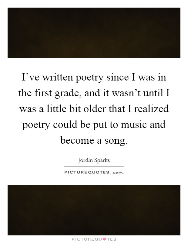 I've written poetry since I was in the first grade, and it wasn't until I was a little bit older that I realized poetry could be put to music and become a song. Picture Quote #1