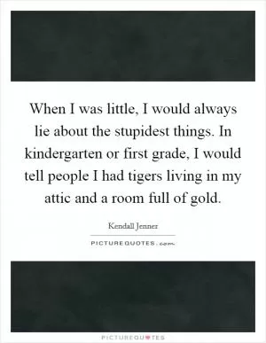 When I was little, I would always lie about the stupidest things. In kindergarten or first grade, I would tell people I had tigers living in my attic and a room full of gold Picture Quote #1