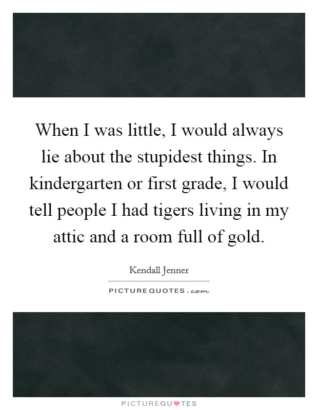 When I was little, I would always lie about the stupidest things. In kindergarten or first grade, I would tell people I had tigers living in my attic and a room full of gold. Picture Quote #1