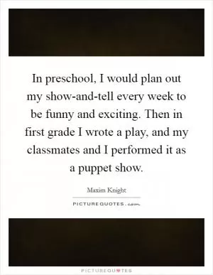 In preschool, I would plan out my show-and-tell every week to be funny and exciting. Then in first grade I wrote a play, and my classmates and I performed it as a puppet show Picture Quote #1
