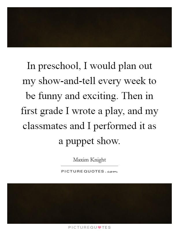 In preschool, I would plan out my show-and-tell every week to be funny and exciting. Then in first grade I wrote a play, and my classmates and I performed it as a puppet show. Picture Quote #1