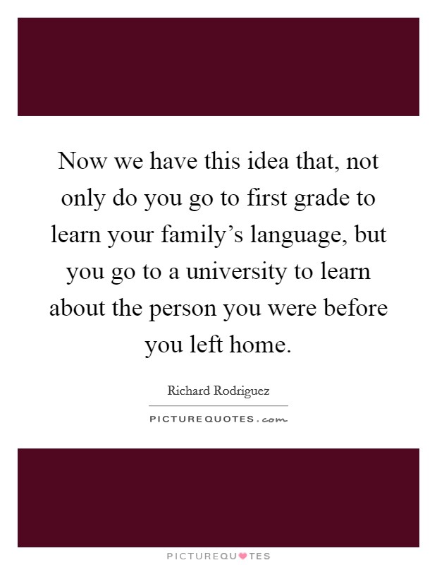 Now we have this idea that, not only do you go to first grade to learn your family's language, but you go to a university to learn about the person you were before you left home. Picture Quote #1