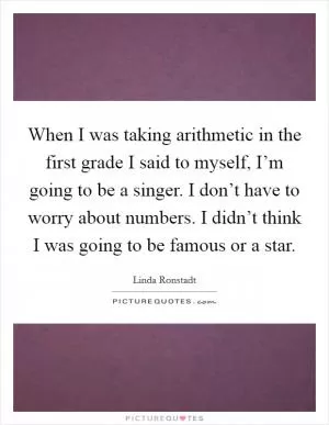 When I was taking arithmetic in the first grade I said to myself, I’m going to be a singer. I don’t have to worry about numbers. I didn’t think I was going to be famous or a star Picture Quote #1