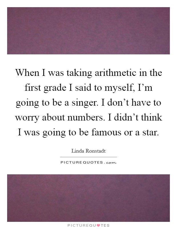 When I was taking arithmetic in the first grade I said to myself, I'm going to be a singer. I don't have to worry about numbers. I didn't think I was going to be famous or a star. Picture Quote #1