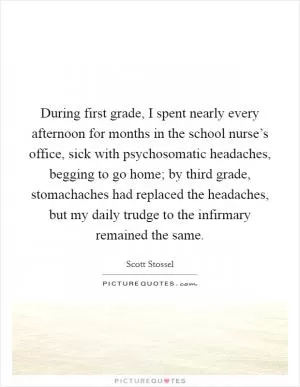 During first grade, I spent nearly every afternoon for months in the school nurse’s office, sick with psychosomatic headaches, begging to go home; by third grade, stomachaches had replaced the headaches, but my daily trudge to the infirmary remained the same Picture Quote #1