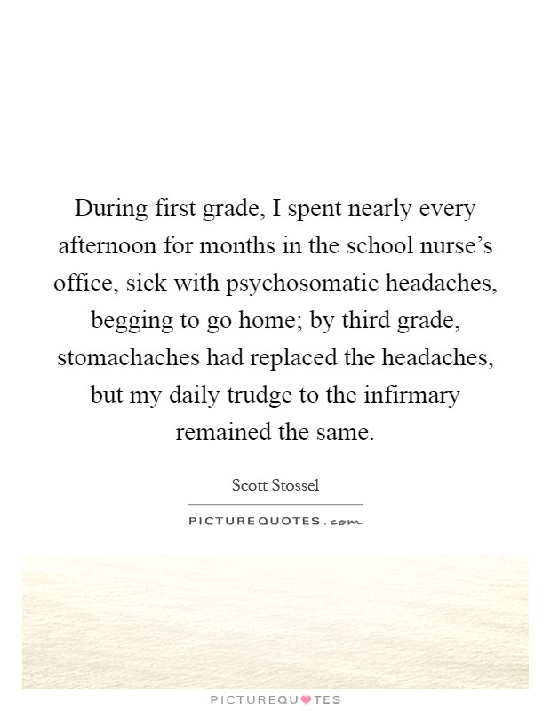During first grade, I spent nearly every afternoon for months in the school nurse's office, sick with psychosomatic headaches, begging to go home; by third grade, stomachaches had replaced the headaches, but my daily trudge to the infirmary remained the same. Picture Quote #1