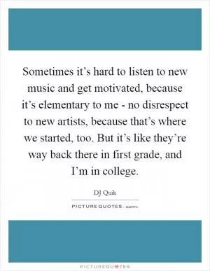 Sometimes it’s hard to listen to new music and get motivated, because it’s elementary to me - no disrespect to new artists, because that’s where we started, too. But it’s like they’re way back there in first grade, and I’m in college Picture Quote #1