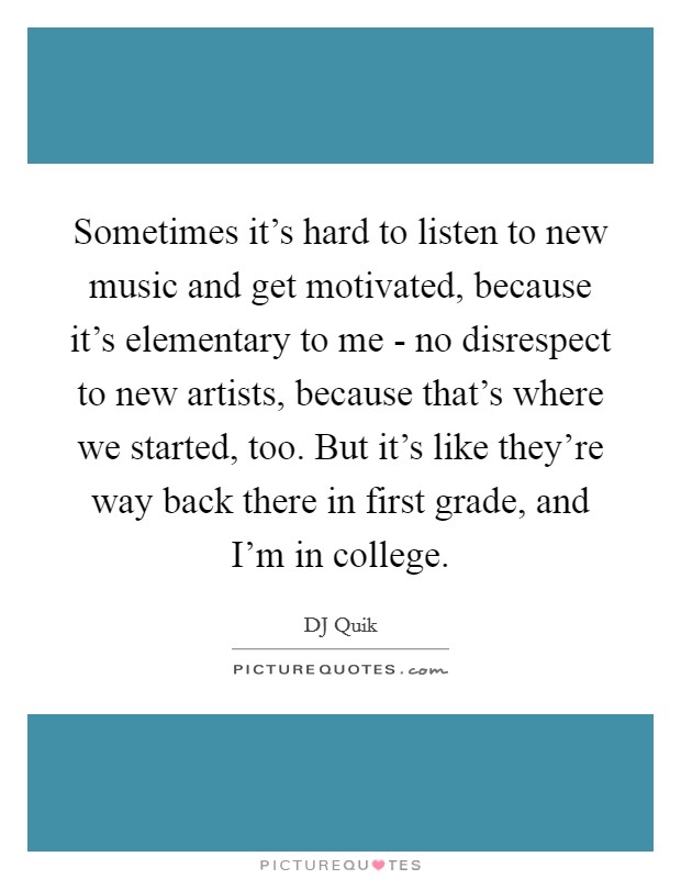 Sometimes it's hard to listen to new music and get motivated, because it's elementary to me - no disrespect to new artists, because that's where we started, too. But it's like they're way back there in first grade, and I'm in college. Picture Quote #1