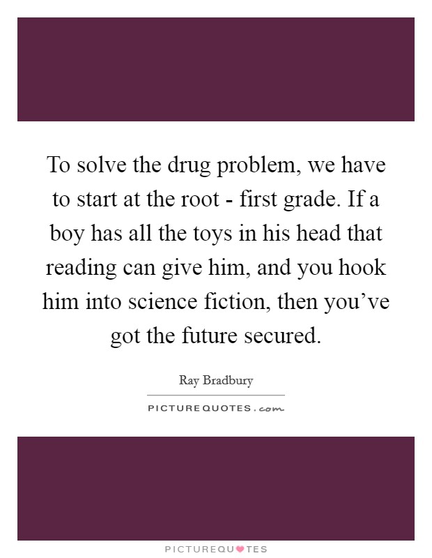 To solve the drug problem, we have to start at the root - first grade. If a boy has all the toys in his head that reading can give him, and you hook him into science fiction, then you've got the future secured. Picture Quote #1