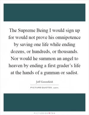 The Supreme Being I would sign up for would not prove his omnipotence by saving one life while ending dozens, or hundreds, or thousands. Nor would he summon an angel to heaven by ending a first grader’s life at the hands of a gunman or sadist Picture Quote #1