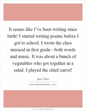 It seems like I’ve been writing since birth! I started writing poems before I got to school. I wrote the class musical in first grade - both words and music. It was about a bunch of vegetables who got together in a salad. I played the chief carrot! Picture Quote #1