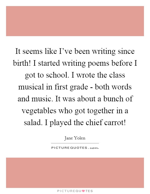It seems like I've been writing since birth! I started writing poems before I got to school. I wrote the class musical in first grade - both words and music. It was about a bunch of vegetables who got together in a salad. I played the chief carrot! Picture Quote #1