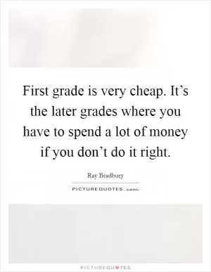 First grade is very cheap. It’s the later grades where you have to spend a lot of money if you don’t do it right Picture Quote #1