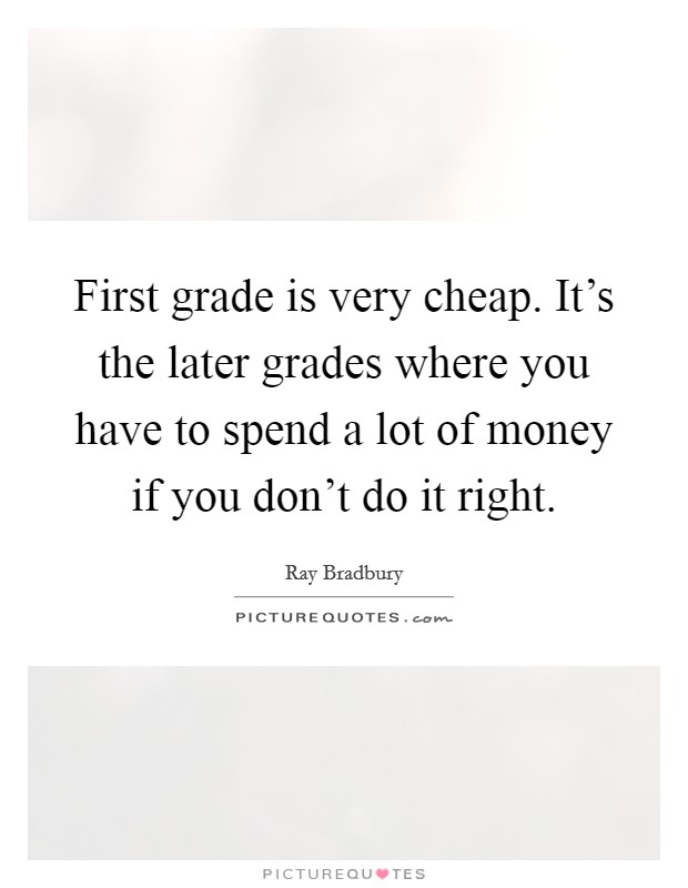 First grade is very cheap. It's the later grades where you have to spend a lot of money if you don't do it right. Picture Quote #1
