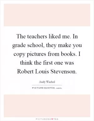 The teachers liked me. In grade school, they make you copy pictures from books. I think the first one was Robert Louis Stevenson Picture Quote #1